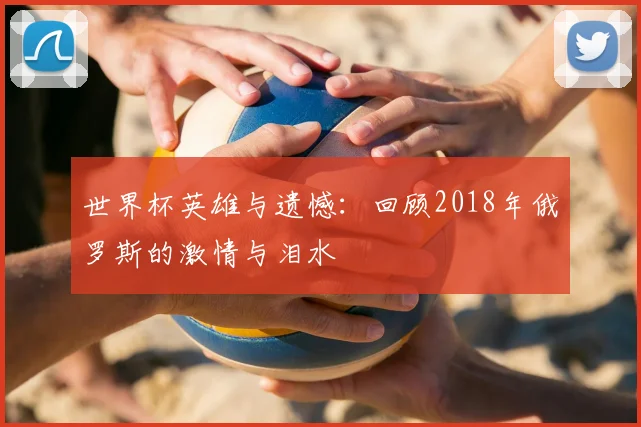 世界杯英雄与遗憾:回顾2018年俄罗斯的激情与泪水