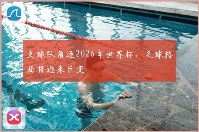 支球队角逐2026年世界杯,足球格局将迎来巨变