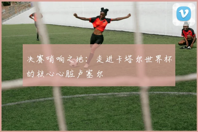 决赛哨响之地:走进卡塔尔世界杯的核心心脏卢塞尔