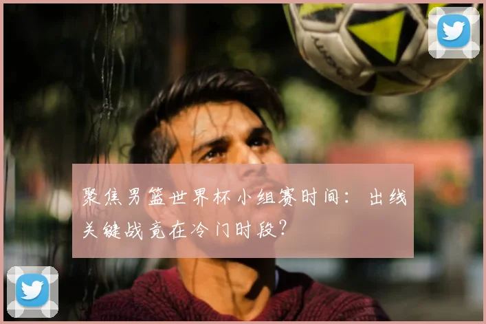 聚焦男篮世界杯小组赛时间:出线关键战竟在冷门时段?