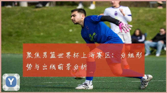 聚焦男篮世界杯上海赛区:分组形势与出线前景分析