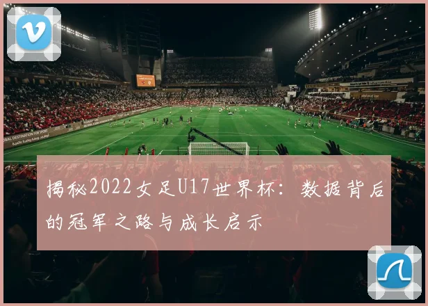 揭秘2022女足U17世界杯:数据背后的冠军之路与成长启示