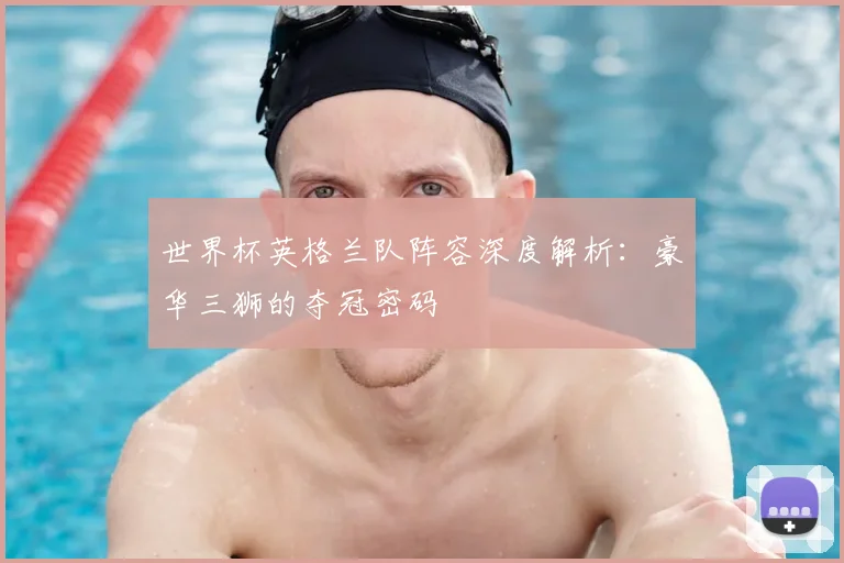 世界杯英格兰队阵容深度解析:豪华三狮的夺冠密码