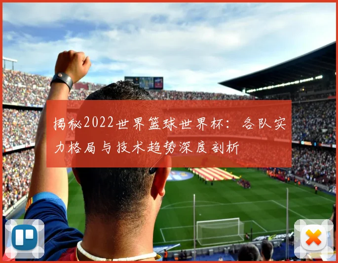 揭秘2022世界篮球世界杯:各队实力格局与技术趋势深度剖析