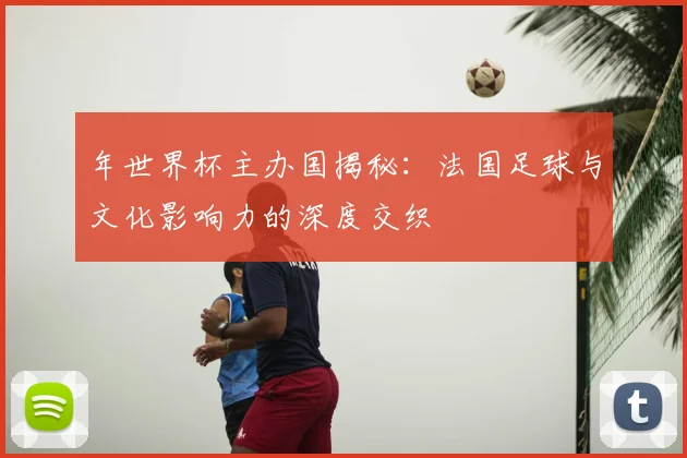 年世界杯主办国揭秘:法国足球与文化影响力的深度交织