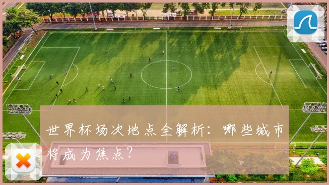 世界杯场次地点全解析:哪些城市将成为焦点?