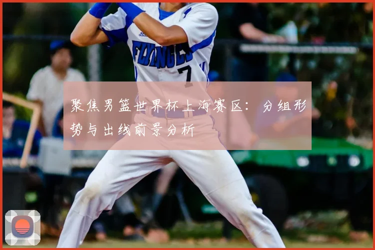 聚焦男篮世界杯上海赛区：分组形势与出线前景分析