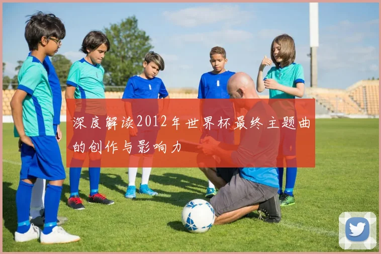 深度解读2012年世界杯最终主题曲的创作与影响力