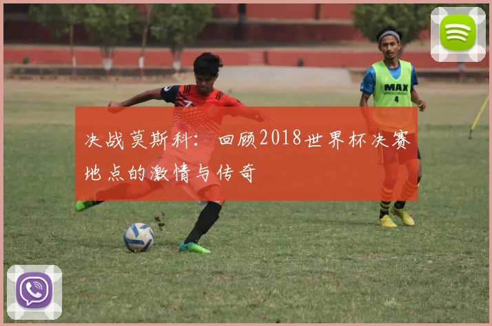 决战莫斯科:回顾2018世界杯决赛地点的激情与传奇