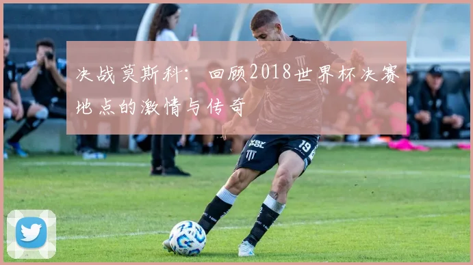 决战莫斯科:回顾2018世界杯决赛地点的激情与传奇