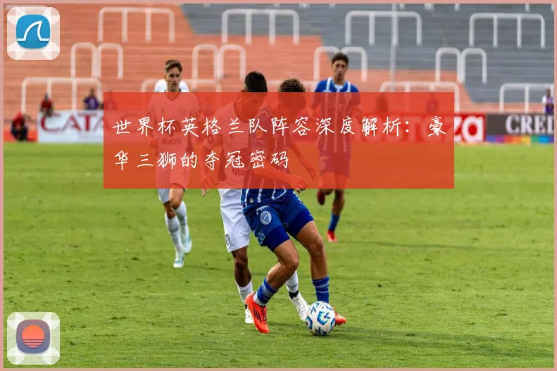 世界杯英格兰队阵容深度解析：豪华三狮的夺冠密码