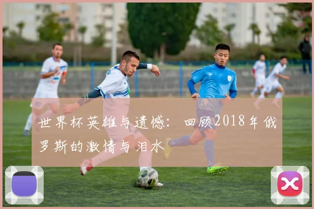 世界杯英雄与遗憾:回顾2018年俄罗斯的激情与泪水