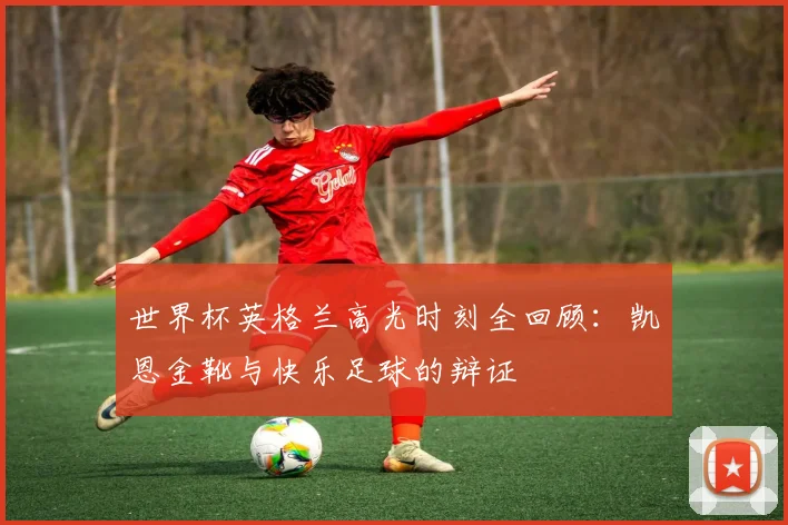 世界杯英格兰高光时刻全回顾:凯恩金靴与快乐足球的辩证