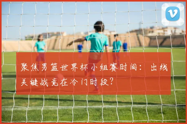 聚焦男篮世界杯小组赛时间:出线关键战竟在冷门时段?