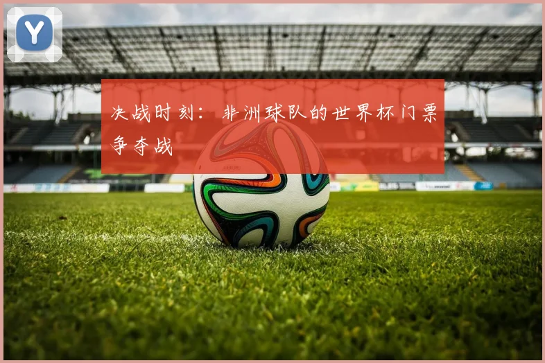 决战时刻：非洲球队的世界杯门票争夺战
