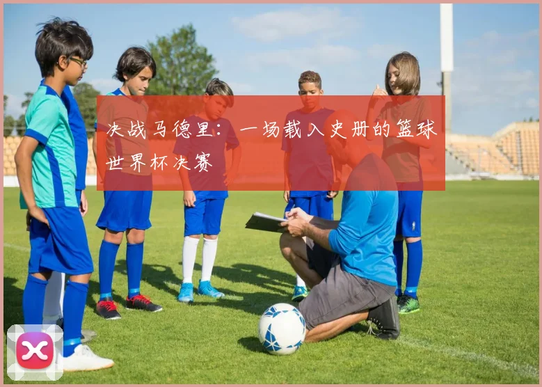 决战马德里:一场载入史册的篮球世界杯决赛