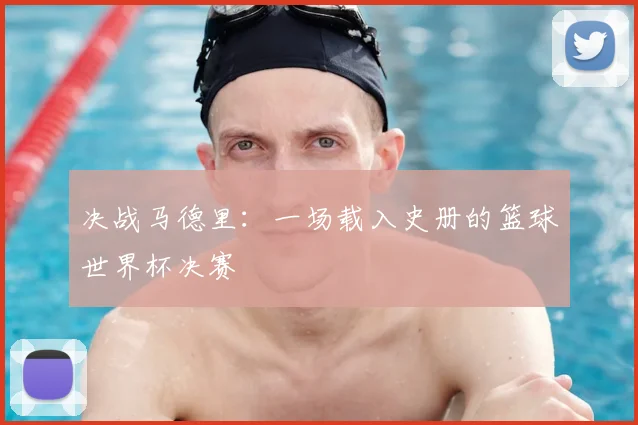 决战马德里:一场载入史册的篮球世界杯决赛
