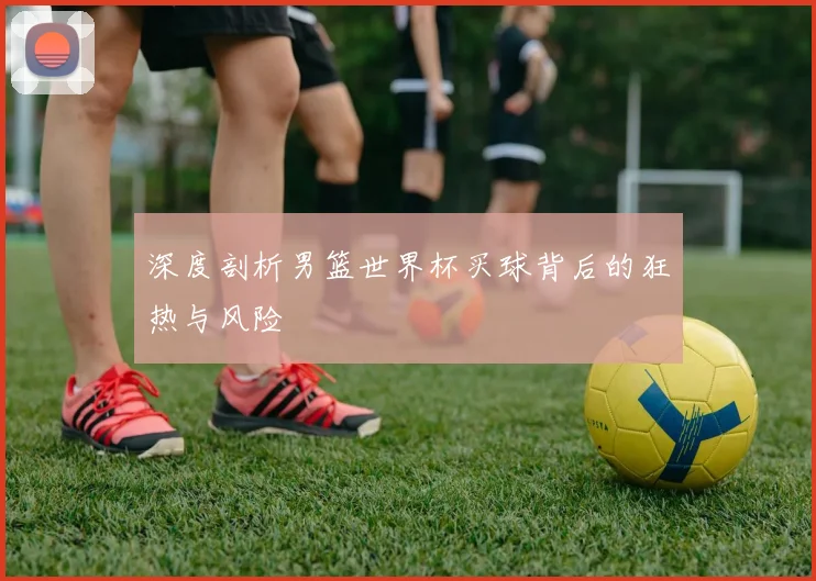 深度剖析男篮世界杯买球背后的狂热与风险