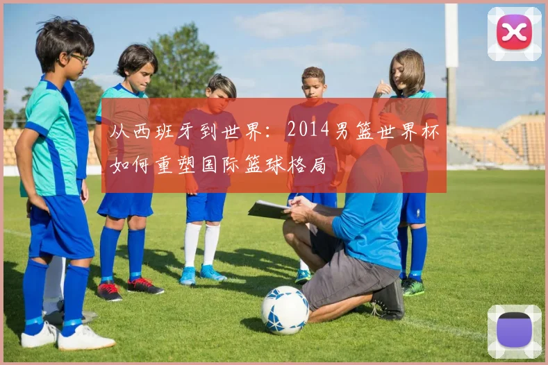 从西班牙到世界：2014男篮世界杯如何重塑国际篮球格局